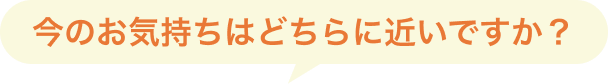 今のお気持ちはどちらに近いですか?